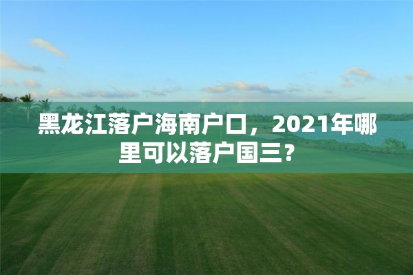 黑龙江落户海南户口，2021年哪里可以落户国三？