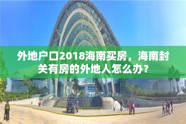 外地户口2018海南买房，海南封关有房的外地人怎么办？