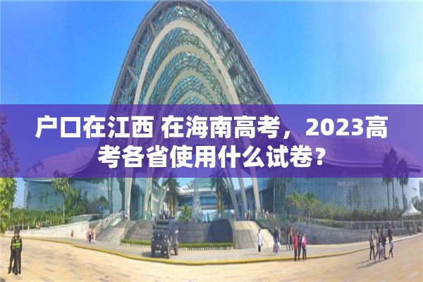 户口在江西 在海南高考，2023高考各省使用什么试卷？