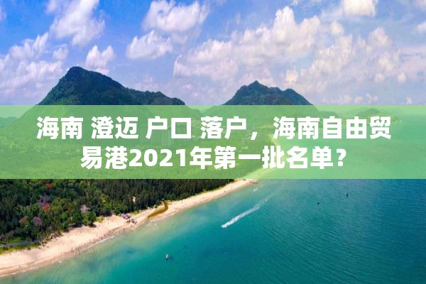 海南 澄迈 户口 落户，海南自由贸易港2021年第一批名单？