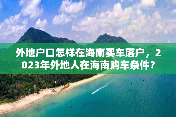 外地户口怎样在海南买车落户，2023年外地人在海南购车条件？