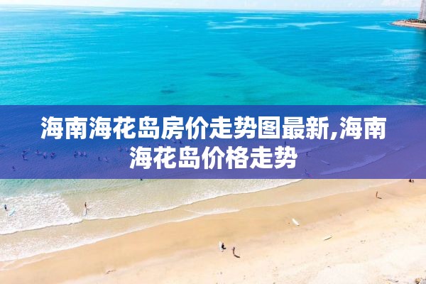 海南海花岛房价走势图最新,海南海花岛价格走势