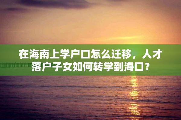 在海南上学户口怎么迁移，人才落户子女如何转学到海口？