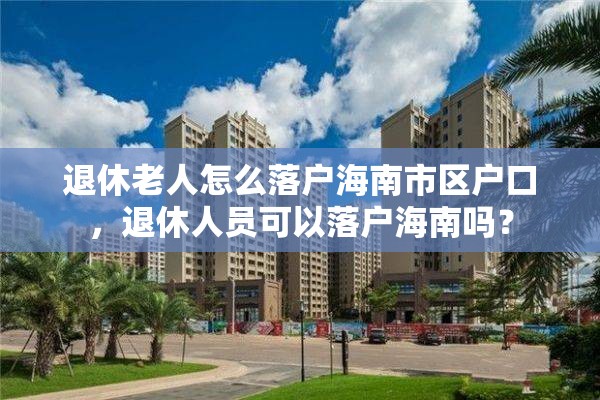 退休老人怎么落户海南市区户口，退休人员可以落户海南吗？