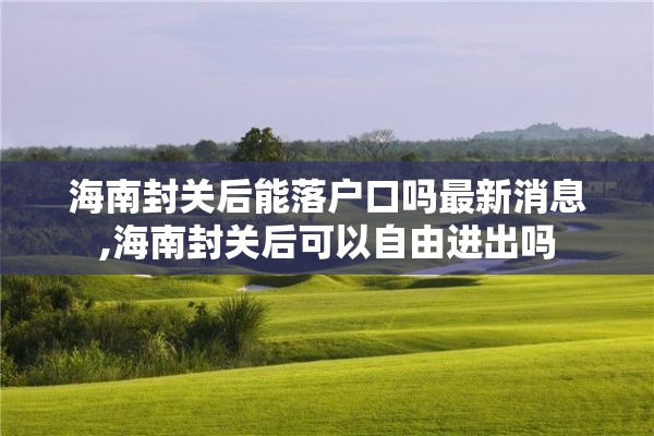 海南封关后能落户口吗最新消息,海南封关后可以自由进出吗