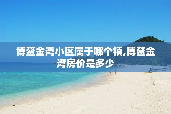 博鳌金湾小区属于哪个镇,博鳌金湾房价是多少