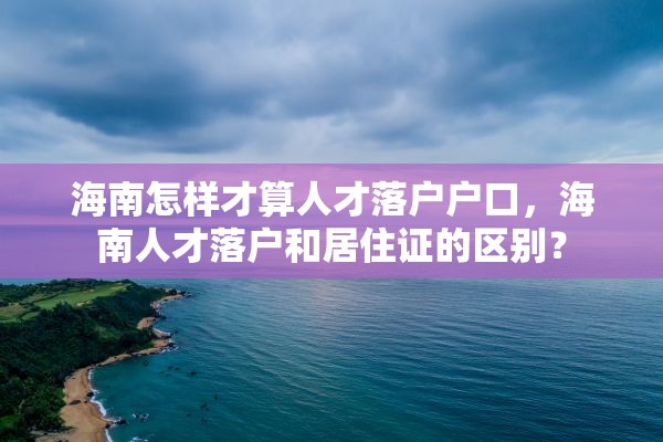 海南怎样才算人才落户户口，海南人才落户和居住证的区别？