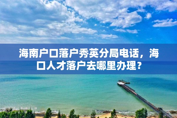 海南户口落户秀英分局电话，海口人才落户去哪里办理？