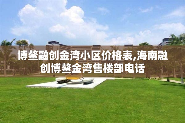 博鳌融创金湾小区价格表,海南融创博鳌金湾售楼部电话