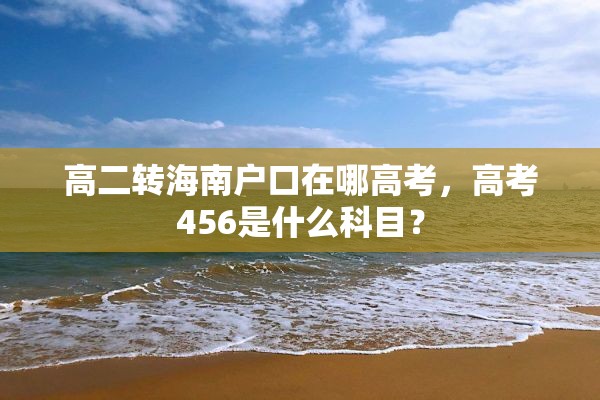 高二转海南户口在哪高考，高考456是什么科目？