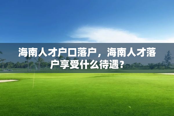 海南人才户口落户，海南人才落户享受什么待遇？