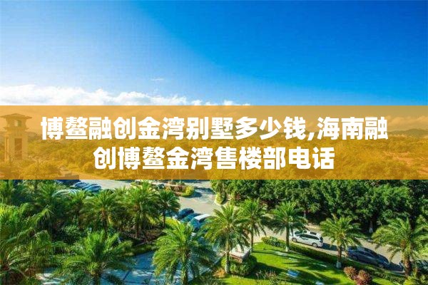 博鳌融创金湾别墅多少钱,海南融创博鳌金湾售楼部电话