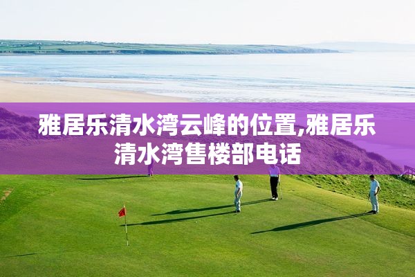 雅居乐清水湾云峰的位置,雅居乐清水湾售楼部电话