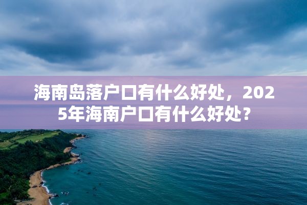 海南岛落户口有什么好处，2025年海南户口有什么好处？