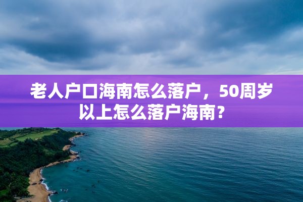 老人户口海南怎么落户，50周岁以上怎么落户海南？