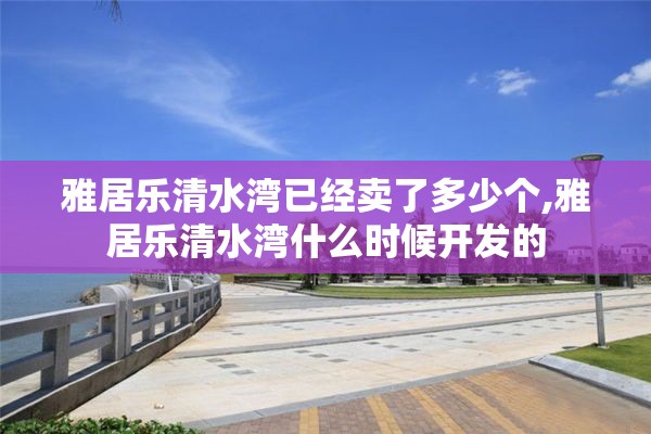 雅居乐清水湾已经卖了多少个,雅居乐清水湾什么时候开发的