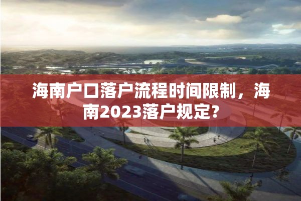 海南户口落户流程时间限制，海南2023落户规定？