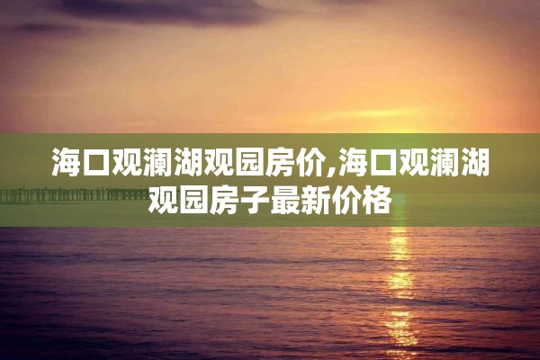 海口观澜湖观园房价,海口观澜湖观园房子最新价格