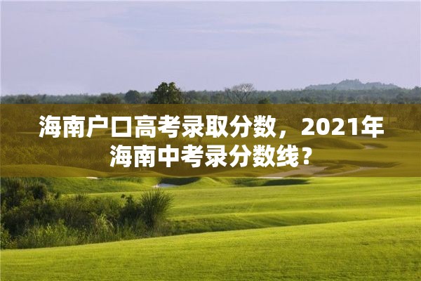 海南户口高考录取分数，2021年海南中考录分数线？