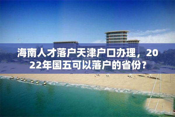 海南人才落户天津户口办理，2022年国五可以落户的省份？