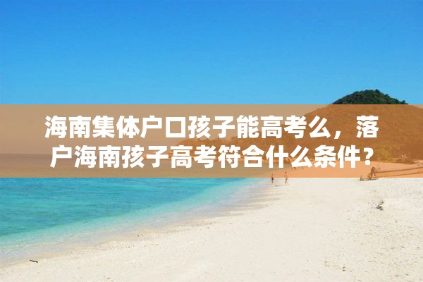 海南集体户口孩子能高考么，落户海南孩子高考符合什么条件？