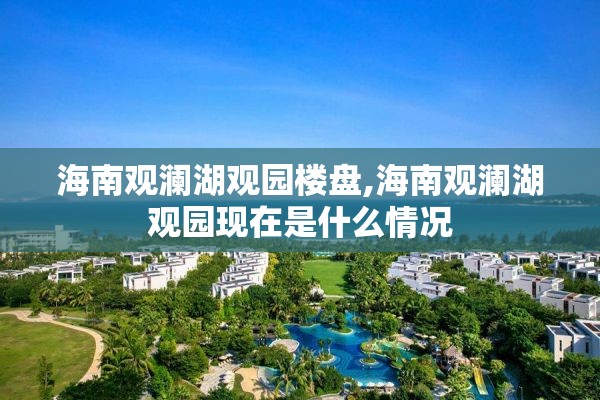 海南观澜湖观园楼盘,海南观澜湖观园现在是什么情况