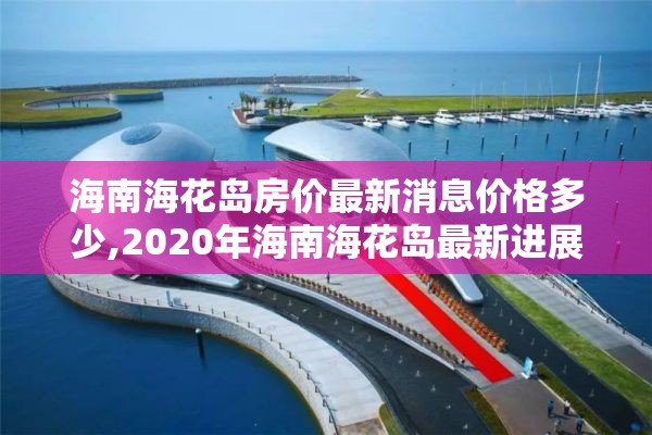 海南海花岛房价最新消息价格多少,2020年海南海花岛最新进展