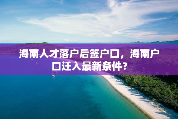 海南人才落户后签户口，海南户口迁入最新条件？