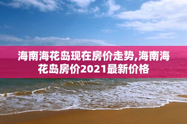 海南海花岛现在房价走势,海南海花岛房价2021最新价格