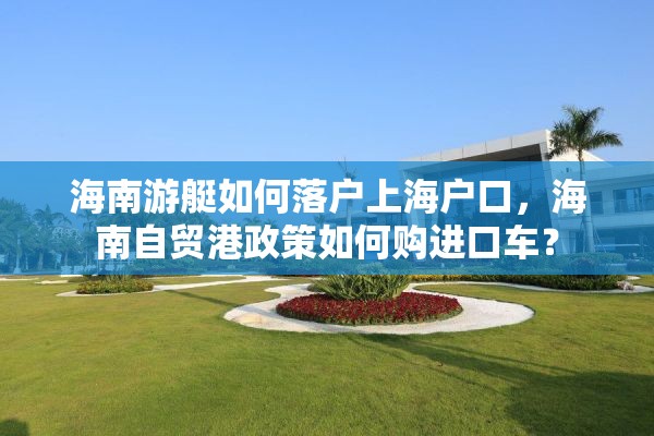 海南游艇如何落户上海户口，海南自贸港政策如何购进口车？