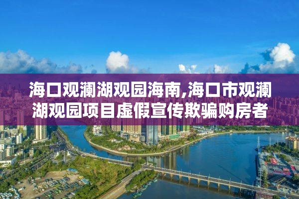 海口观澜湖观园海南,海口市观澜湖观园项目虚假宣传欺骗购房者