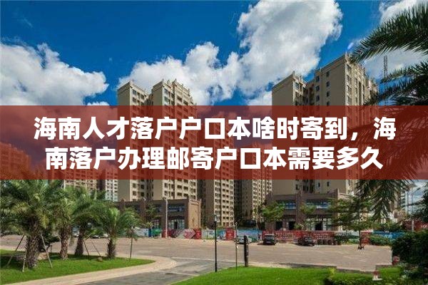 海南人才落户户口本啥时寄到，海南落户办理邮寄户口本需要多久？