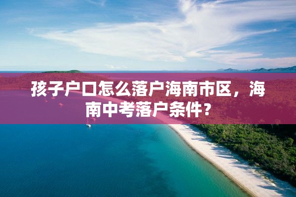 孩子户口怎么落户海南市区，海南中考落户条件？