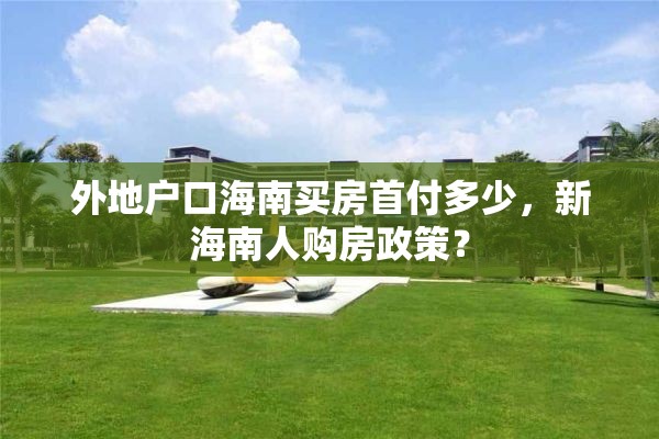 外地户口海南买房首付多少，新海南人购房政策？