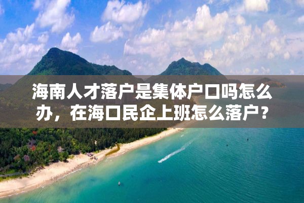 海南人才落户是集体户口吗怎么办，在海口民企上班怎么落户？