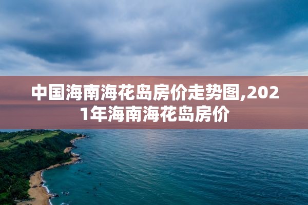 中国海南海花岛房价走势图,2021年海南海花岛房价