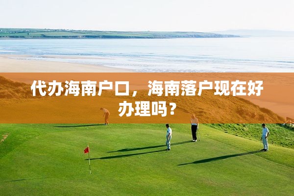 代办海南户口，海南落户现在好办理吗？