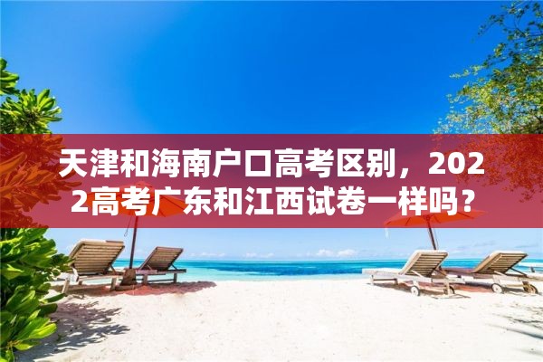 天津和海南户口高考区别，2022高考广东和江西试卷一样吗？