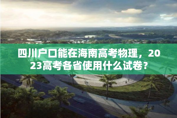 四川户口能在海南高考物理，2023高考各省使用什么试卷？