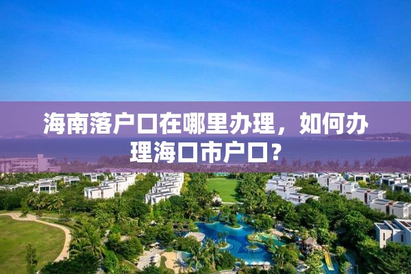 海南落户口在哪里办理，如何办理海口市户口？