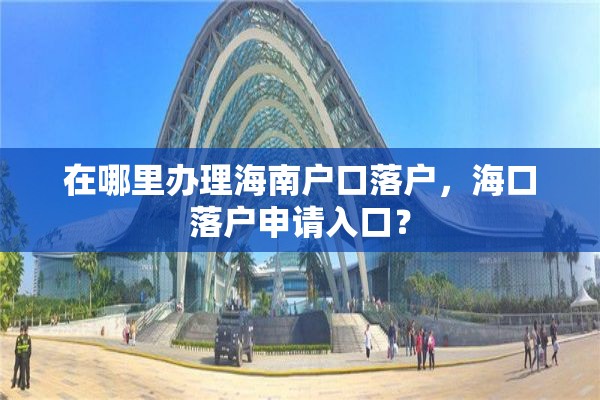 在哪里办理海南户口落户，海口落户申请入口？