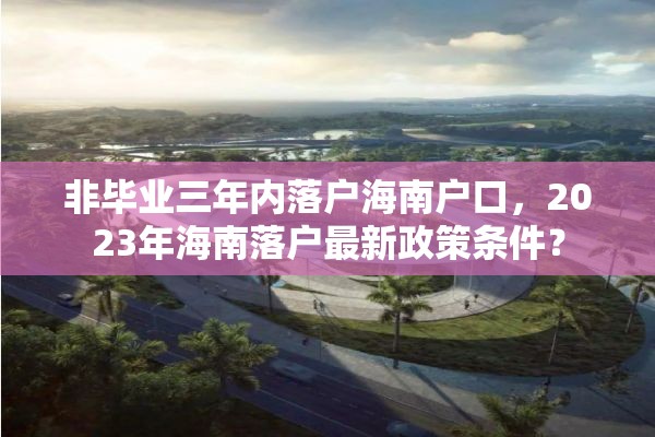 非毕业三年内落户海南户口，2023年海南落户最新政策条件？