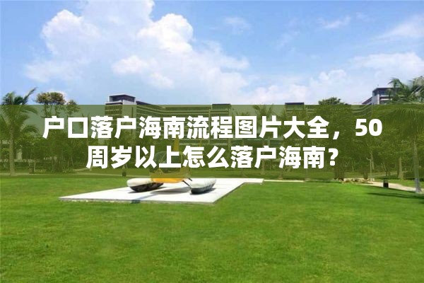 户口落户海南流程图片大全，50周岁以上怎么落户海南？