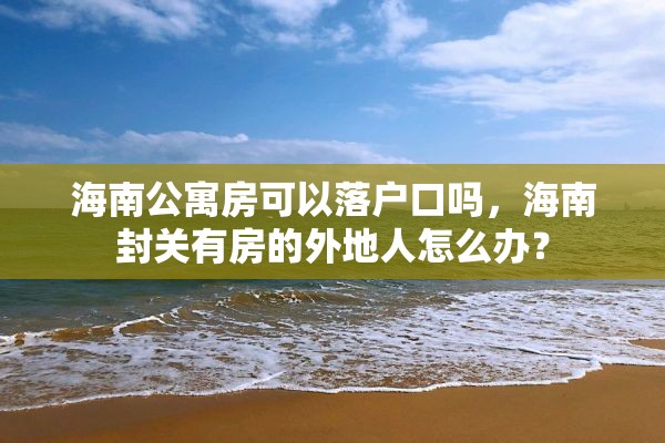 海南公寓房可以落户口吗，海南封关有房的外地人怎么办？