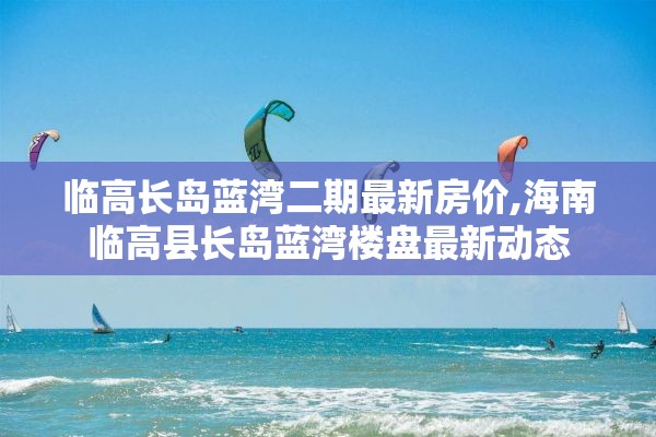 临高长岛蓝湾二期最新房价,海南临高县长岛蓝湾楼盘最新动态