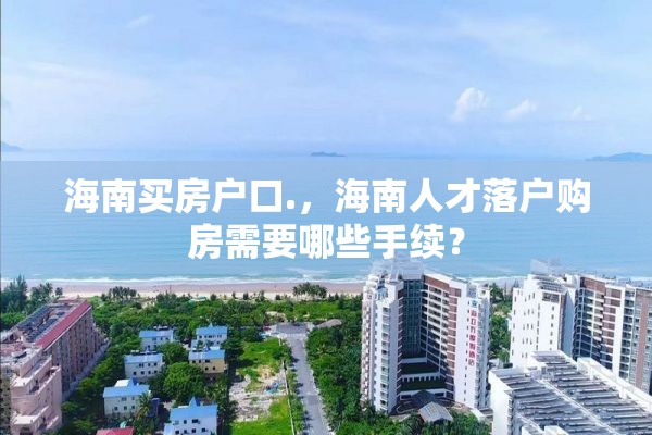 海南买房户口.，海南人才落户购房需要哪些手续？