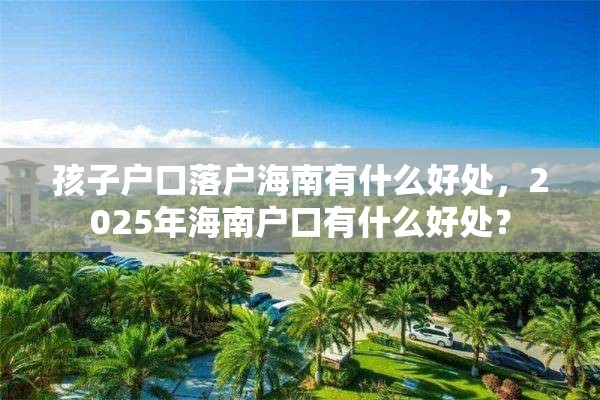 孩子户口落户海南有什么好处，2025年海南户口有什么好处？