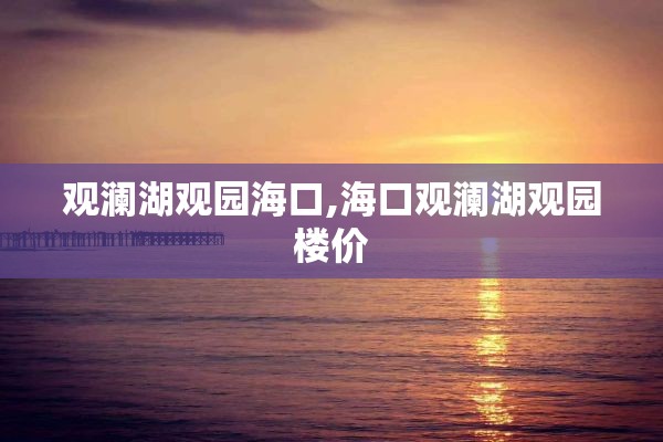 观澜湖观园海口,海口观澜湖观园楼价