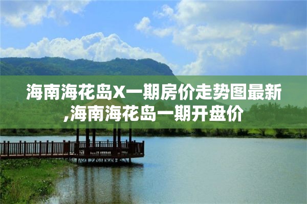 海南海花岛X一期房价走势图最新,海南海花岛一期开盘价