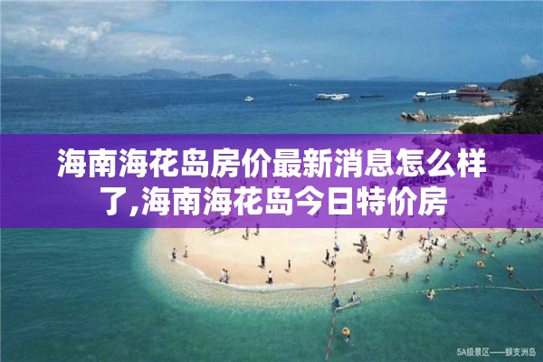 海南海花岛房价最新消息怎么样了,海南海花岛今日特价房